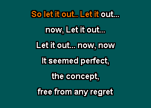 So let it out.. Let it out...
now, Let it out...
Let it out... now, now
It seemed perfect,

the concept,

free from any regret