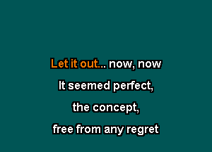 Let it out... now, now
It seemed perfect,

the concept,

free from any regret