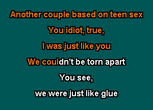 Another couple based on teen sex
You idiot, true,

I was just like you

We couldn't be torn apart

You see,

we were just like glue