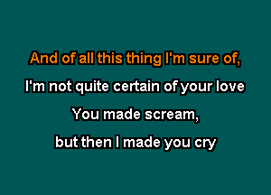 And of all this thing I'm sure of,
I'm not quite certain ofyour love

You made scream,

but then I made you cry