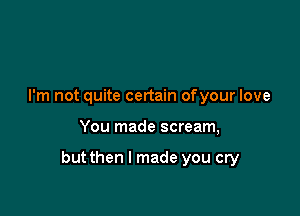 I'm not quite certain ofyour love

You made scream,

but then I made you cry