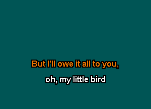 But I'll owe it all to you,

oh, my little bird