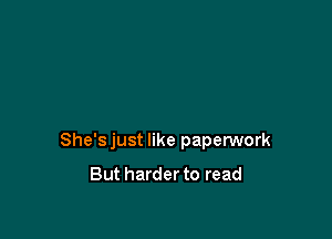 She'sjust like paperwork

But harder to read