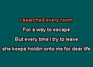 I searched every room

For a way to escape

But every time I try to leave

she keeps holdin onto me for dear life