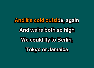 And it's cold outside, again

And we're both so high

We could fly to Berlin,

Tokyo or Jamaica
