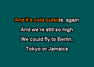 And it's cold outside, again

And we're still so high

We could fly to Berlin,

Tokyo or Jamaica