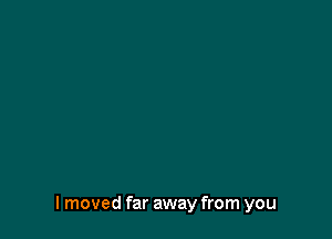 I moved far away from you