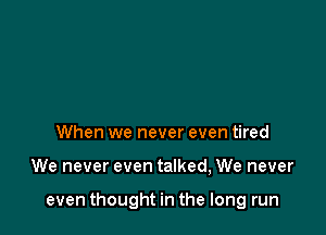When we never even tired

We never even talked, We never

even thought in the long run