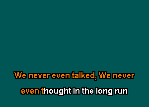 We never even talked, We never

even thought in the long run