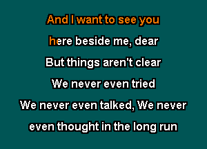 And I want to see you
here beside me, dear

But things aren't clear
We never even tried

We never even talked, We never

even thought in the long run