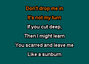 Don't drop me in

It's not my turn

lfyou cut deep,

Then I might learn
You scarred and leave me

Like a sunburn