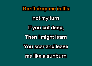 Don't drop me in It's

not my turn

lfyou cut deep,

Then I might learn
You scar and leave

me like a sunburn