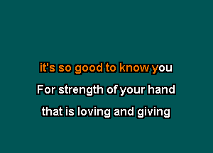 it's so good to know you

For strength of your hand

that is loving and giving