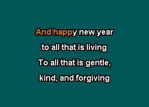 And happy new year
to all that is living

To all that is gentle,

kind, and forgiving