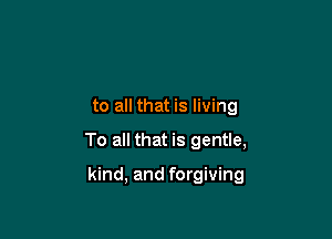 to all that is living

To all that is gentle,

kind, and forgiving