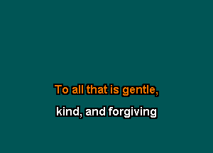 To all that is gentle,

kind, and forgiving