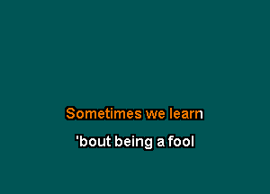 Sometimes we learn

'bout being a fool