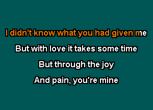 I didn't know what you had given me

But with love it takes some time

But through the joy

And pain, you're mine