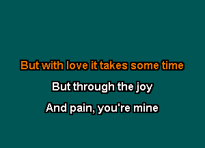 But with love it takes some time

But through the joy

And pain, you're mine