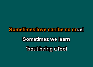 Sometimes love can be so cruel

Sometimes we learn

'bout being a fool