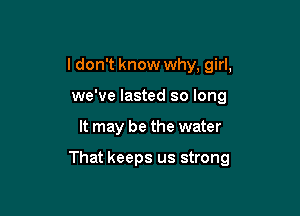 I don't know why, girl,
we've lasted so long

It may be the water

That keeps us strong