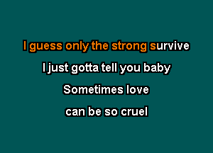 I guess only the strong survive

ljust gotta tell you baby
Sometimes love

can be so cruel