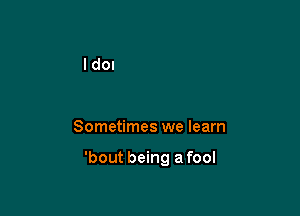 Sometimes we learn

'bout being a fool