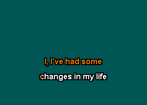 l, I've had some

changes in my life