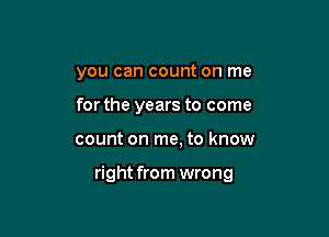 you can count on me

for the years to come
count on me, to know

right from wrong