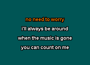 no need to worry

i'll always be around

when the music is gone

you can count on me