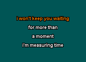 i won't keep you waiting

for more than
a moment

i'm measuring time