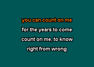 you can count on me

for the years to come
count on me, to know

right from wrong