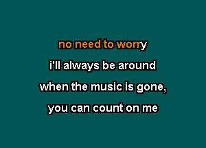 no need to worry

i'll always be around

when the music is gone,

you can count on me