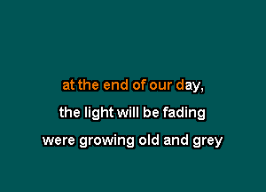 at the end of our day,

the light will be fading

were growing old and grey