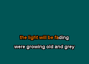 the light will be fading

were growing old and grey