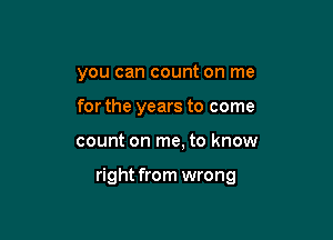 you can count on me

for the years to come
count on me, to know

right from wrong