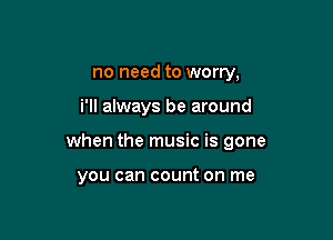 no need to worry,

i'll always be around

when the music is gone

you can count on me