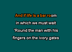 And if life is a bar room
in which we must wait

'Round the man with his

fingers on the ivory gates