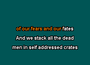 of our fears and our fates

And we stack all the dead

men in self addressed crates