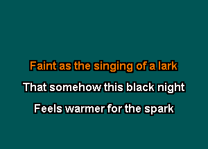 Faint as the singing of a lark

That somehow this black night

Feels warmer for the spark