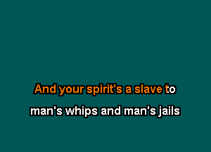 And your Spirit's a slave to

man's whips and man'sjails