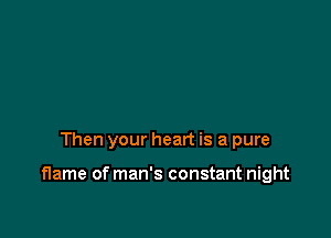 Then your heart is a pure

flame of man's constant night