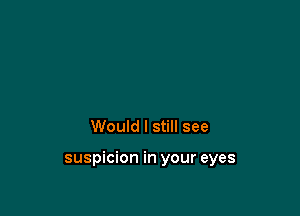 Would I still see

suspicion in your eyes