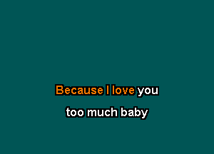 Because I love you

too much baby