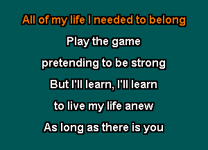 All of my life I needed to belong

Play the game
pretending to be strong
But I'll learn, I'll learn
to live my life anew

As long as there is you