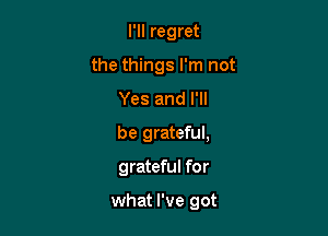 l'lI regret
the things I'm not
Yes and I'll
be grateful,

grateful for

what I've got