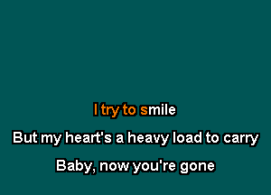 I try to smile

But my heart's a heavy load to carry

Baby, now you're gone