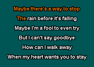 Maybe there's a way to stop
The rain before it's falling
Maybe I'm a fool to even try
But I can't say goodbye
How can I walk away

When my heart wants you to stay