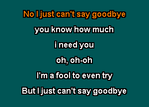 No ljust can't say goodbye
you know how much
i need you
oh, oh-oh

I'm a fool to even try

But ljust can't say goodbye