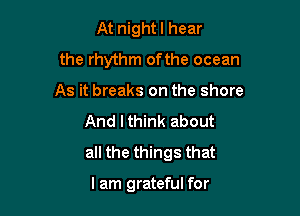 At nightl hear
the rhythm of the ocean

As it breaks on the shore
And I think about
all the things that

I am grateful for